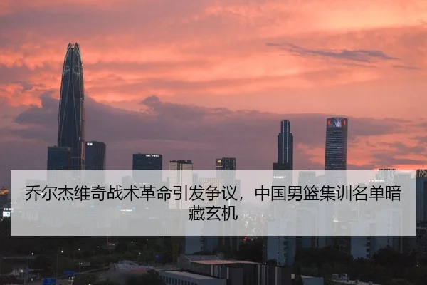 乔尔杰维奇战术革命引发争议，中国男篮集训名单暗藏玄机