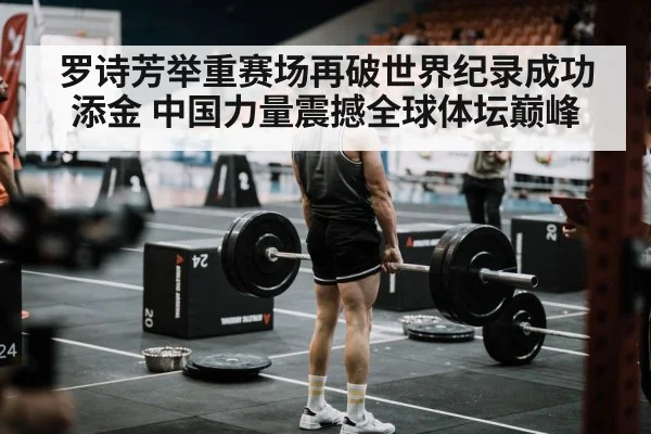 罗诗芳举重赛场再破世界纪录成功添金 中国力量震撼全球体坛巅峰